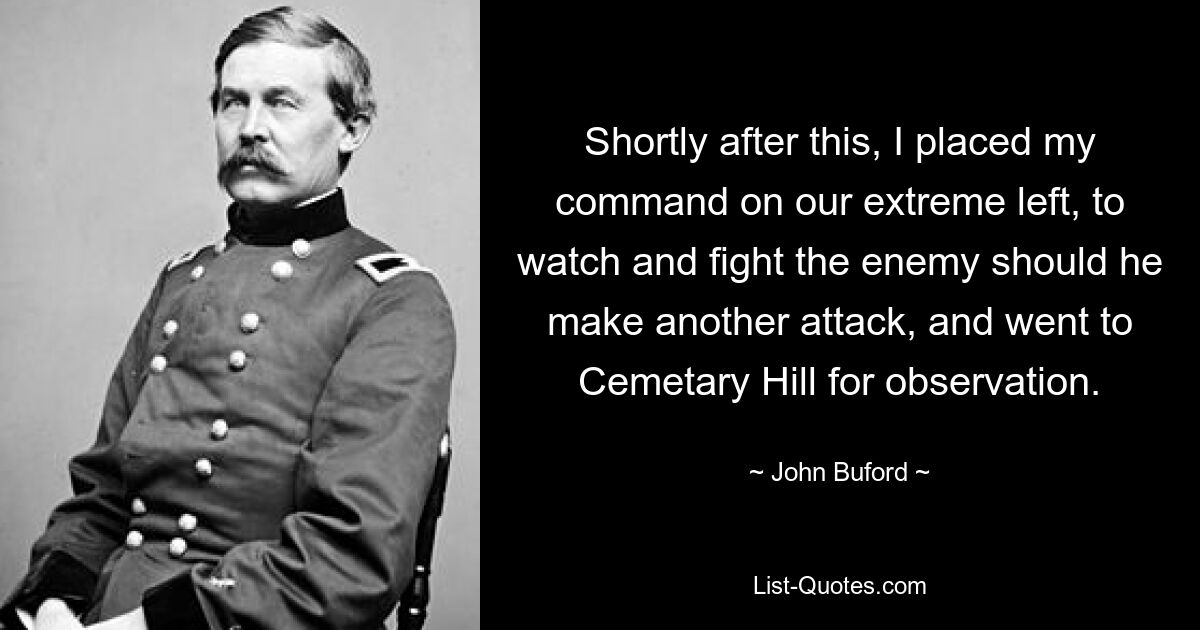 Shortly after this, I placed my command on our extreme left, to watch and fight the enemy should he make another attack, and went to Cemetary Hill for observation. — © John Buford