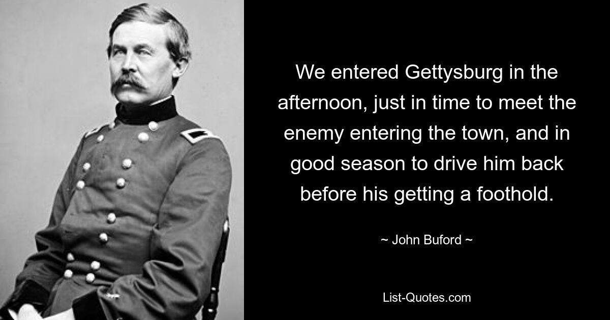 We entered Gettysburg in the afternoon, just in time to meet the enemy entering the town, and in good season to drive him back before his getting a foothold. — © John Buford