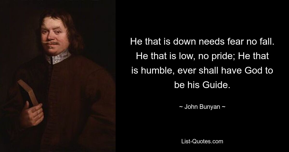 He that is down needs fear no fall. He that is low, no pride; He that is humble, ever shall have God to be his Guide. — © John Bunyan