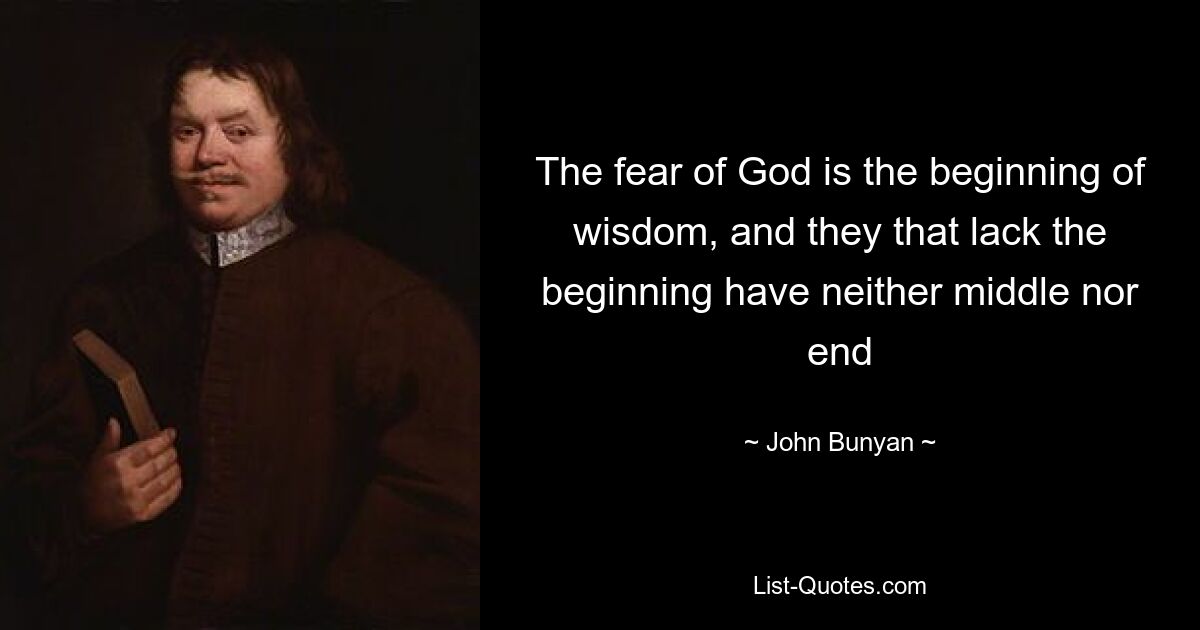 The fear of God is the beginning of wisdom, and they that lack the beginning have neither middle nor end — © John Bunyan