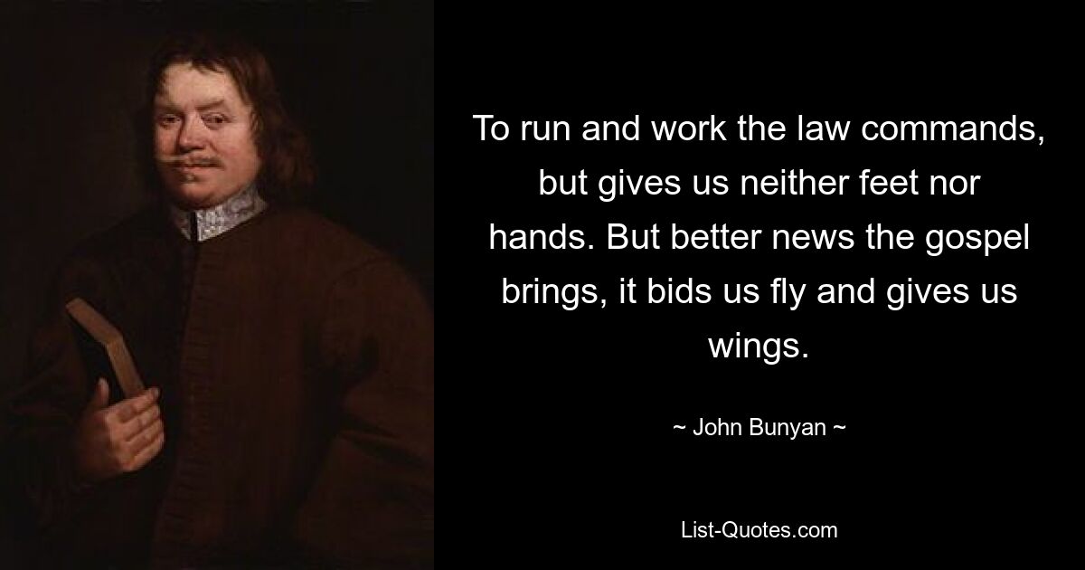 To run and work the law commands, but gives us neither feet nor hands. But better news the gospel brings, it bids us fly and gives us wings. — © John Bunyan