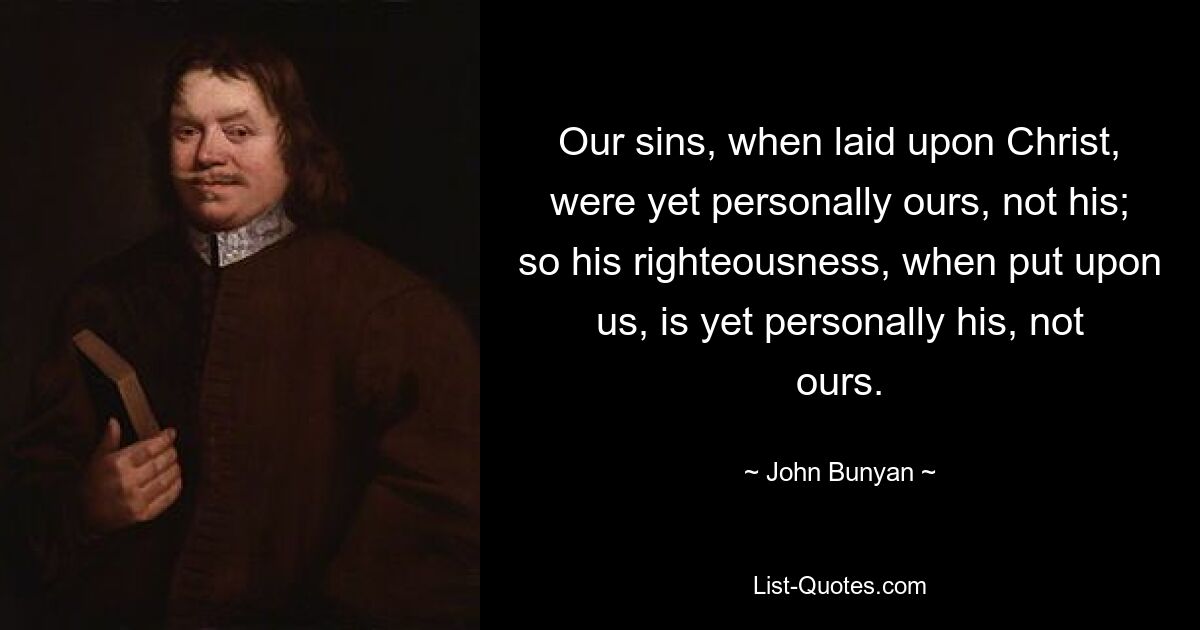 Our sins, when laid upon Christ, were yet personally ours, not his; so his righteousness, when put upon us, is yet personally his, not ours. — © John Bunyan