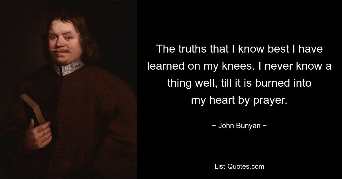 The truths that I know best I have learned on my knees. I never know a thing well, till it is burned into my heart by prayer. — © John Bunyan