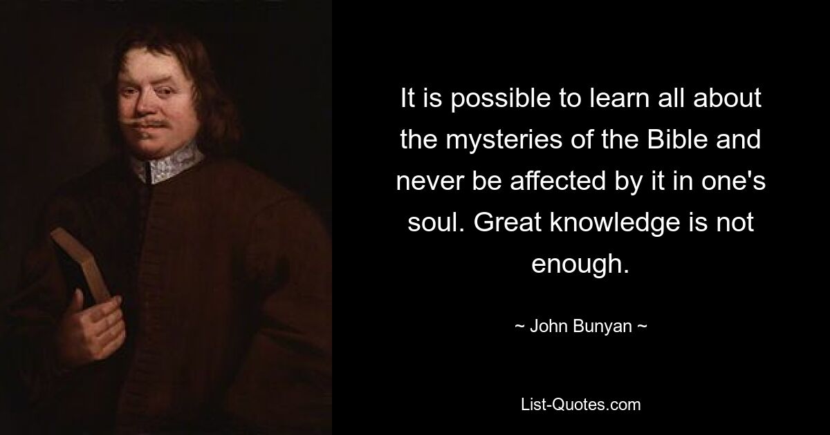 It is possible to learn all about the mysteries of the Bible and never be affected by it in one's soul. Great knowledge is not enough. — © John Bunyan