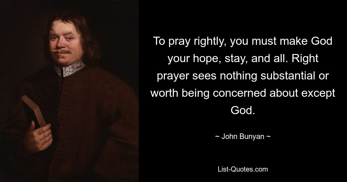 To pray rightly, you must make God your hope, stay, and all. Right prayer sees nothing substantial or worth being concerned about except God. — © John Bunyan