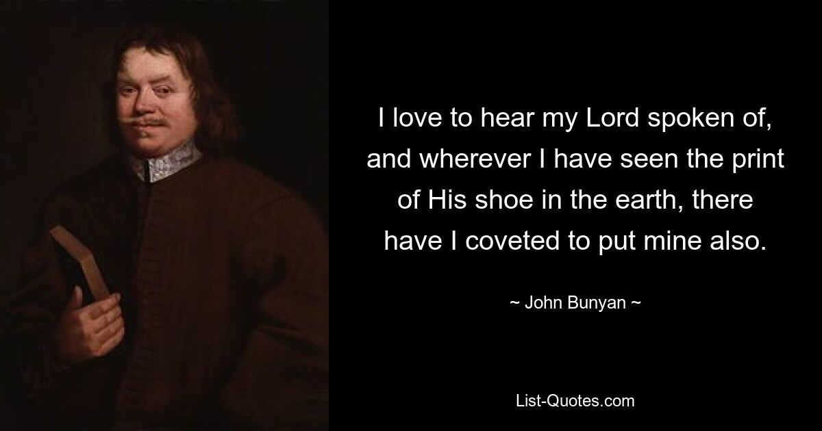 I love to hear my Lord spoken of, and wherever I have seen the print of His shoe in the earth, there have I coveted to put mine also. — © John Bunyan