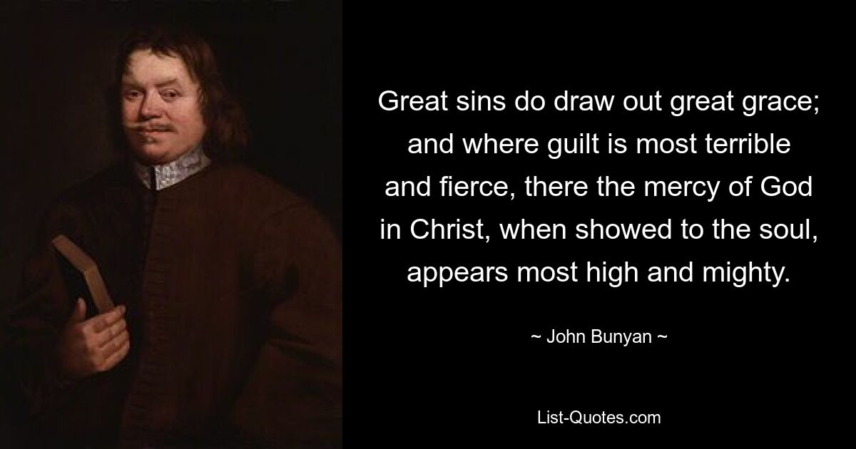 Great sins do draw out great grace; and where guilt is most terrible and fierce, there the mercy of God in Christ, when showed to the soul, appears most high and mighty. — © John Bunyan