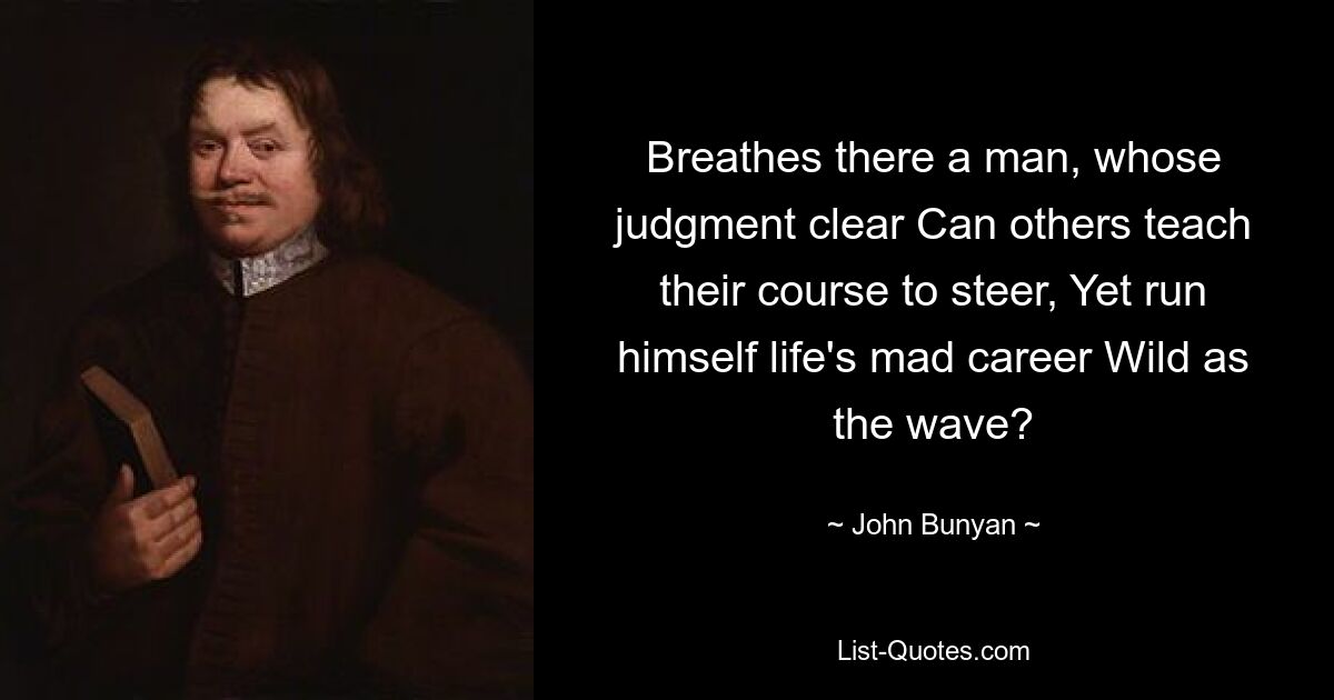 Breathes there a man, whose judgment clear Can others teach their course to steer, Yet run himself life's mad career Wild as the wave? — © John Bunyan