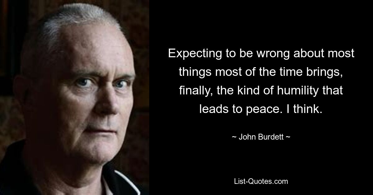 Expecting to be wrong about most things most of the time brings, finally, the kind of humility that leads to peace. I think. — © John Burdett