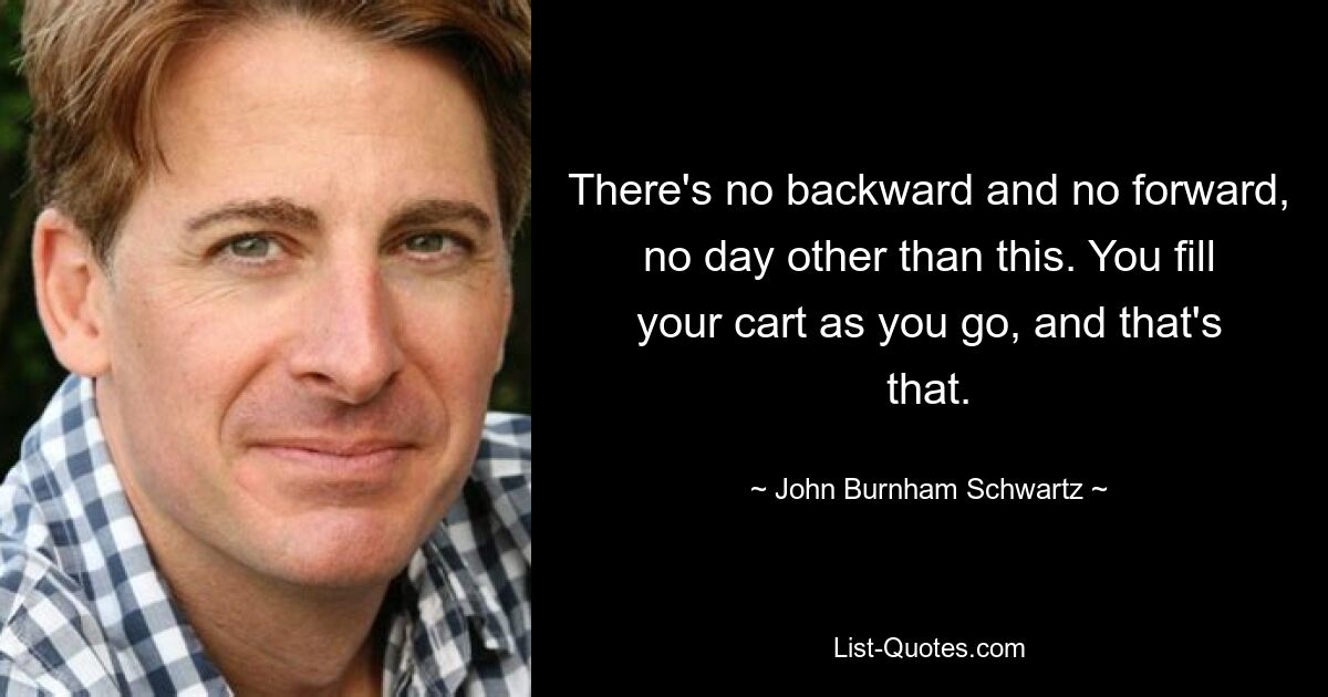 There's no backward and no forward, no day other than this. You fill your cart as you go, and that's that. — © John Burnham Schwartz