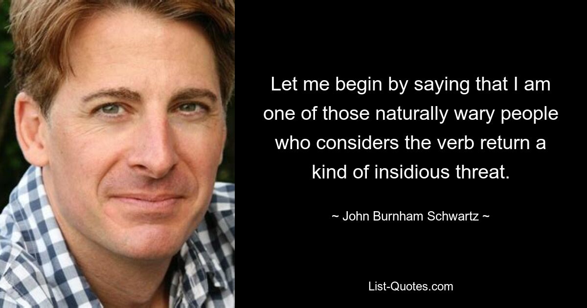 Let me begin by saying that I am one of those naturally wary people who considers the verb return a kind of insidious threat. — © John Burnham Schwartz