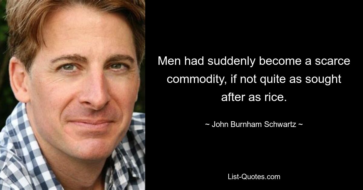 Men had suddenly become a scarce commodity, if not quite as sought after as rice. — © John Burnham Schwartz