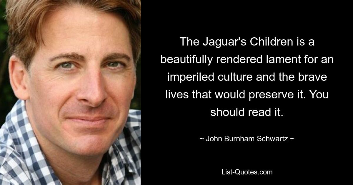 The Jaguar's Children is a beautifully rendered lament for an imperiled culture and the brave lives that would preserve it. You should read it. — © John Burnham Schwartz