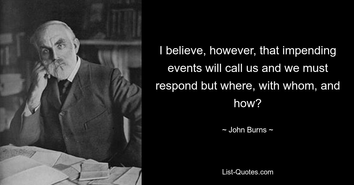 I believe, however, that impending events will call us and we must respond but where, with whom, and how? — © John Burns