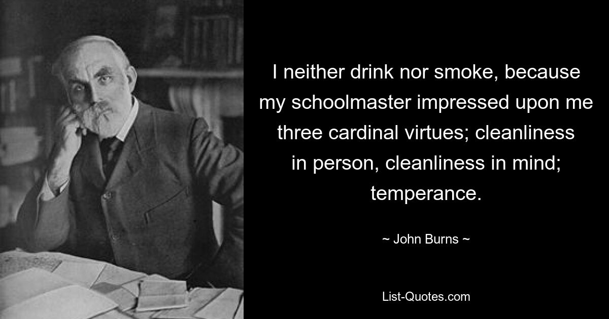 I neither drink nor smoke, because my schoolmaster impressed upon me three cardinal virtues; cleanliness in person, cleanliness in mind; temperance. — © John Burns