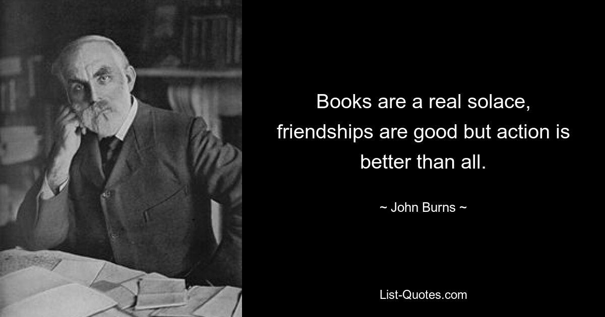 Books are a real solace, friendships are good but action is better than all. — © John Burns