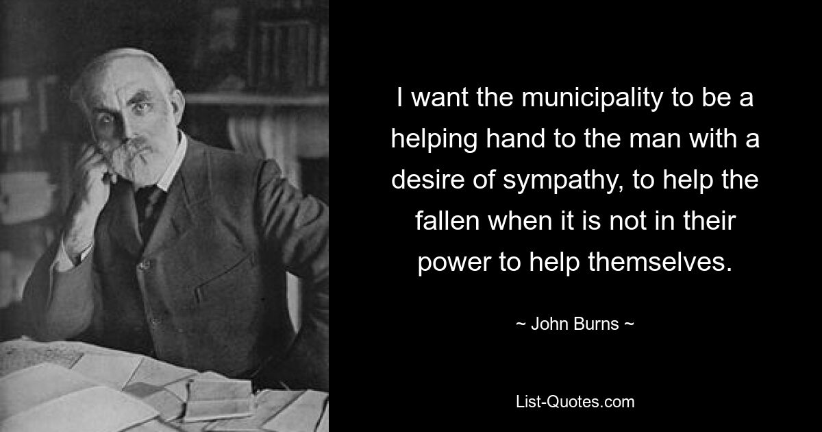 I want the municipality to be a helping hand to the man with a desire of sympathy, to help the fallen when it is not in their power to help themselves. — © John Burns