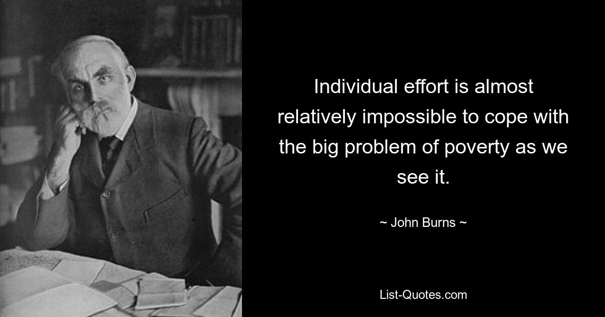 Individual effort is almost relatively impossible to cope with the big problem of poverty as we see it. — © John Burns