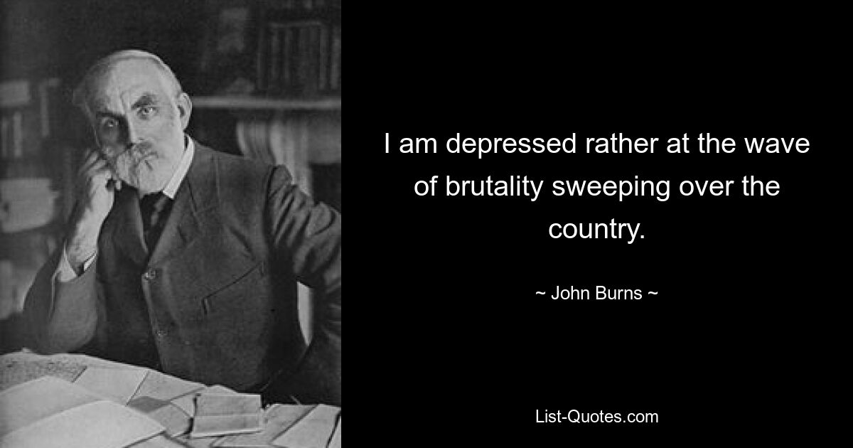 I am depressed rather at the wave of brutality sweeping over the country. — © John Burns