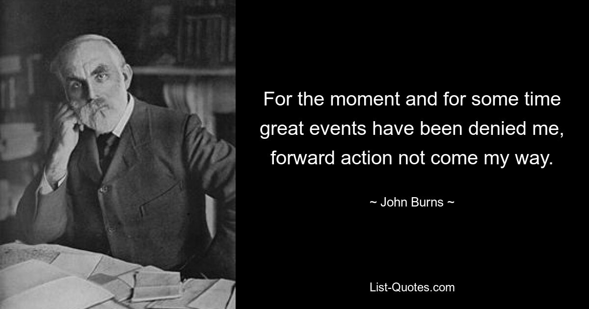 For the moment and for some time great events have been denied me, forward action not come my way. — © John Burns