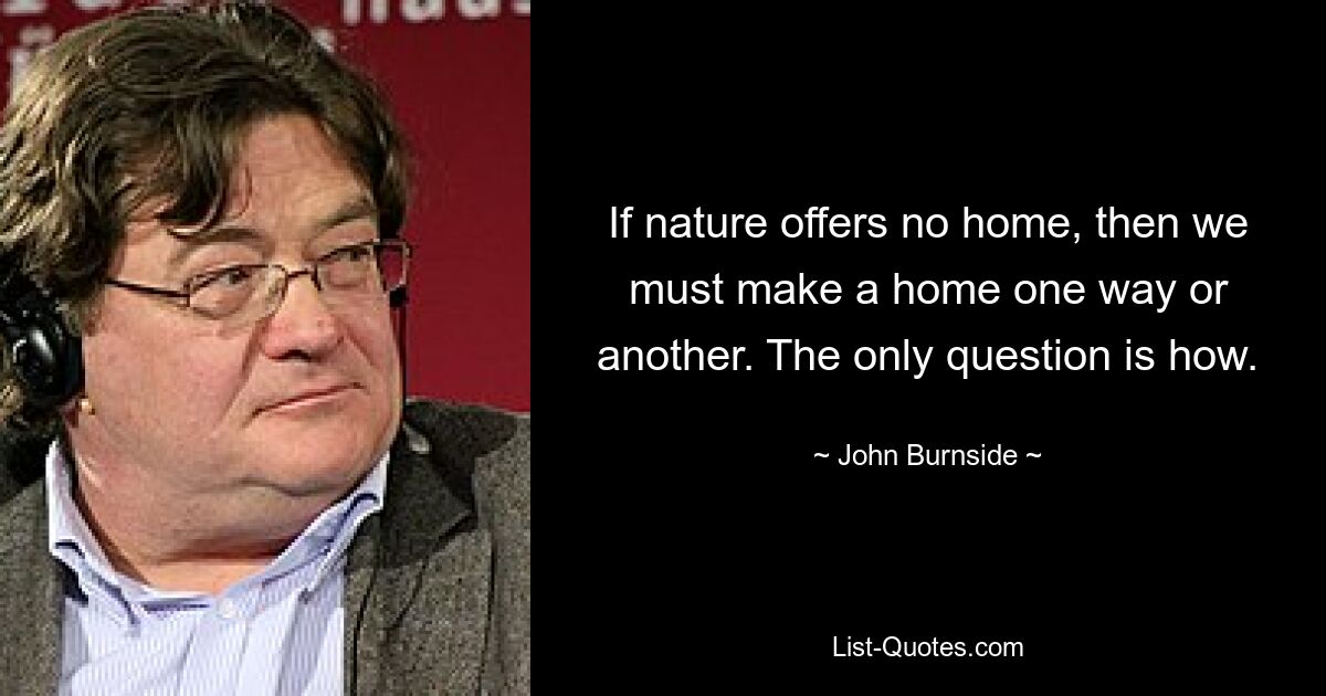 If nature offers no home, then we must make a home one way or another. The only question is how. — © John Burnside