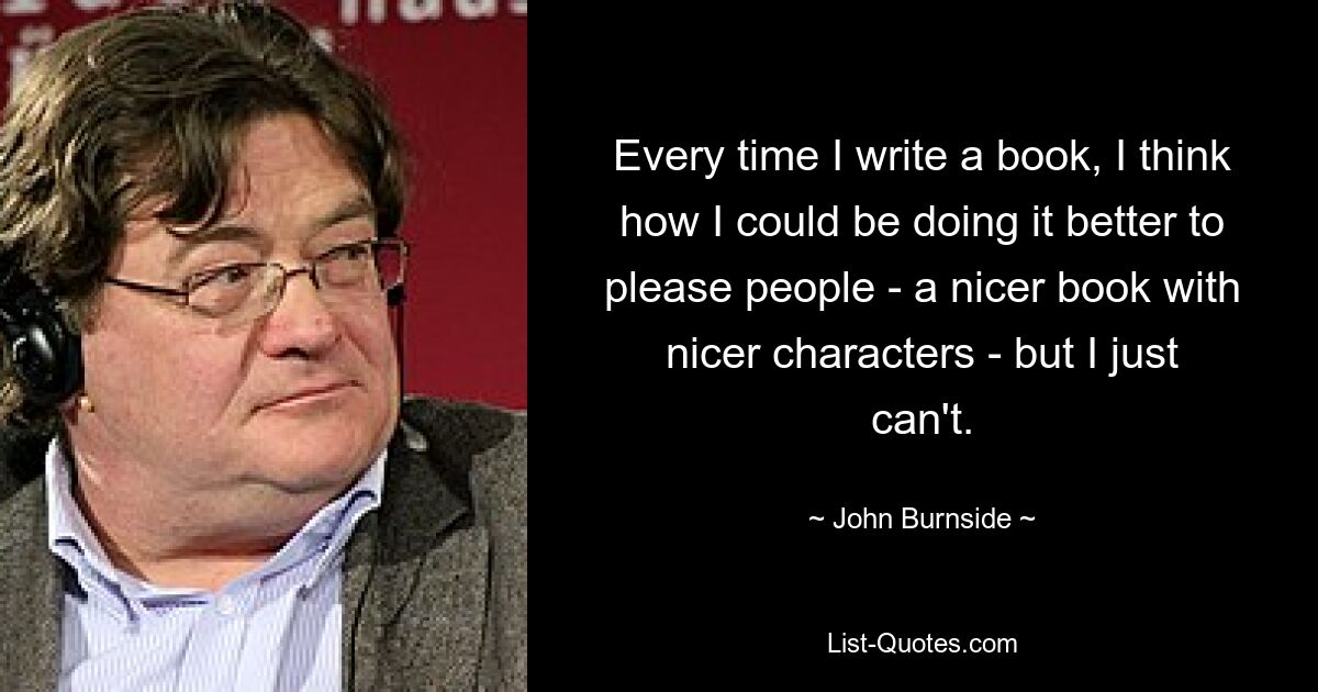 Каждый раз, когда я пишу книгу, я думаю, как бы я мог сделать это лучше, чтобы доставить удовольствие людям – книгу получше, с героями получше – но я просто не могу. — © Джон Бернсайд