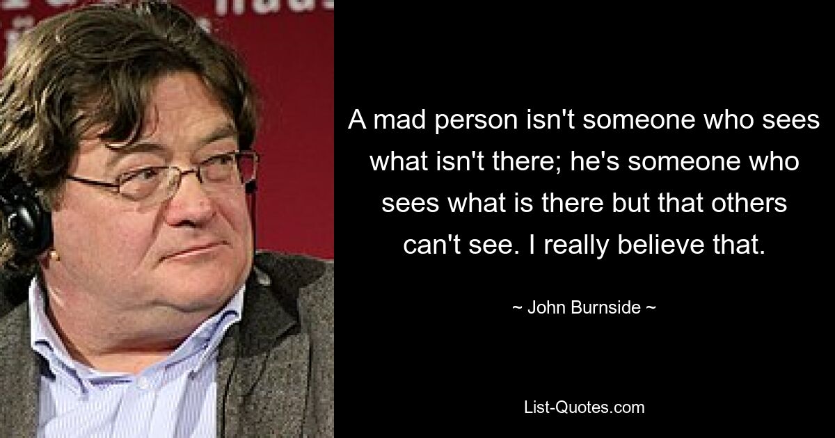 A mad person isn't someone who sees what isn't there; he's someone who sees what is there but that others can't see. I really believe that. — © John Burnside