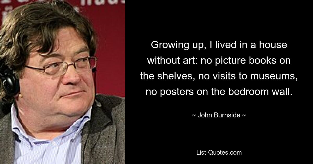 Growing up, I lived in a house without art: no picture books on the shelves, no visits to museums, no posters on the bedroom wall. — © John Burnside