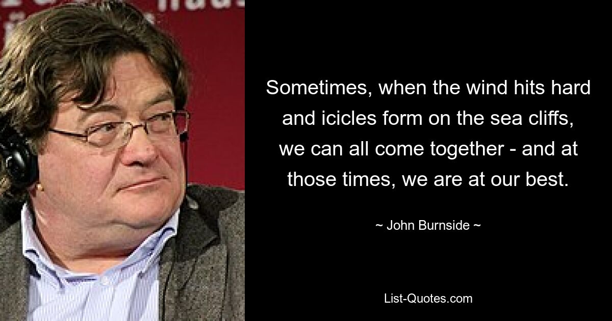 Sometimes, when the wind hits hard and icicles form on the sea cliffs, we can all come together - and at those times, we are at our best. — © John Burnside