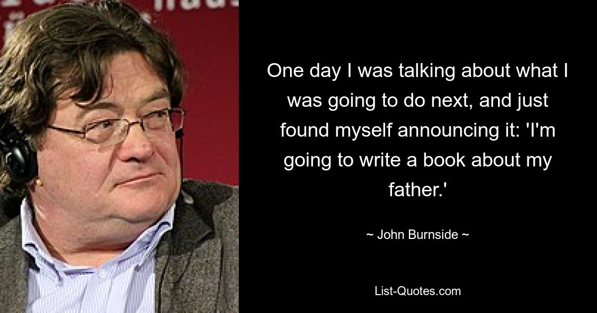 One day I was talking about what I was going to do next, and just found myself announcing it: 'I'm going to write a book about my father.' — © John Burnside