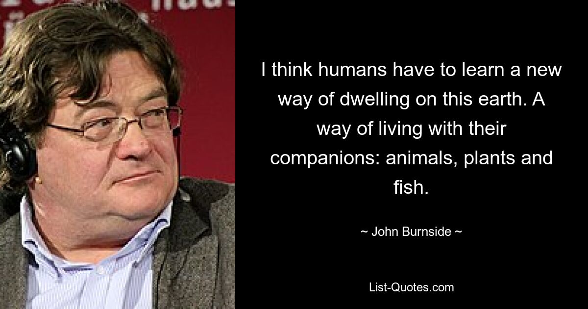 I think humans have to learn a new way of dwelling on this earth. A way of living with their companions: animals, plants and fish. — © John Burnside