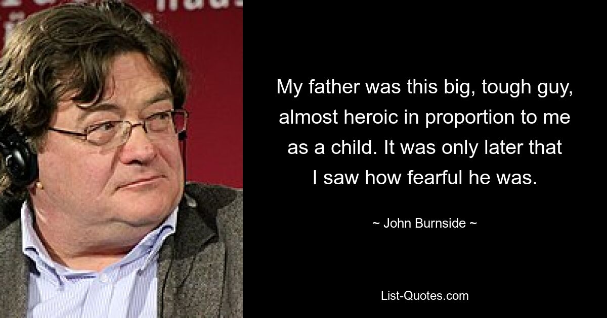 My father was this big, tough guy, almost heroic in proportion to me as a child. It was only later that I saw how fearful he was. — © John Burnside