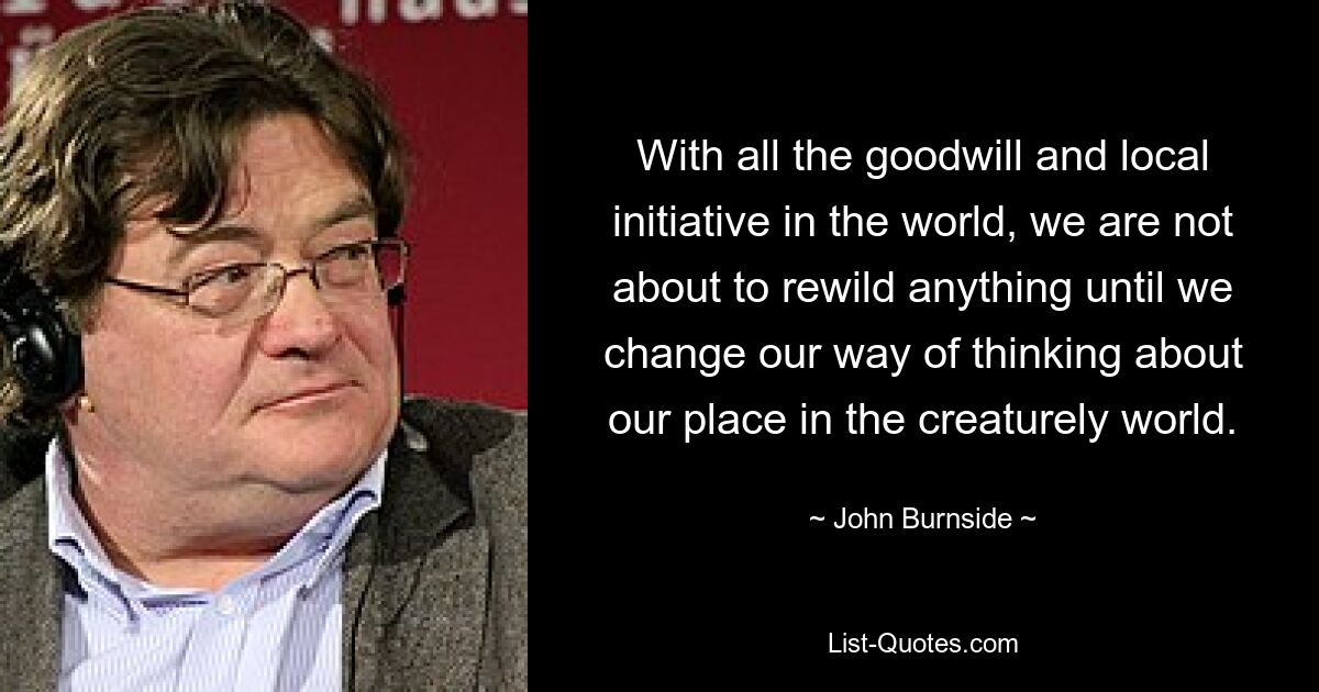 With all the goodwill and local initiative in the world, we are not about to rewild anything until we change our way of thinking about our place in the creaturely world. — © John Burnside