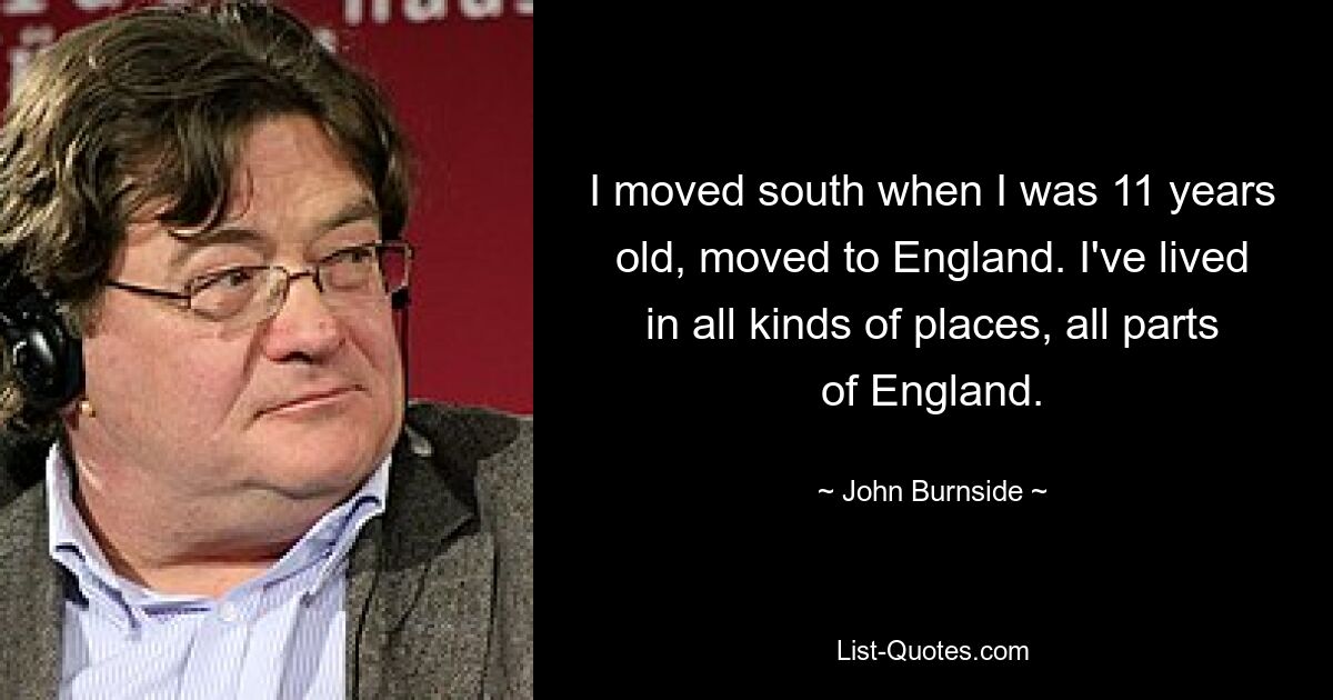 I moved south when I was 11 years old, moved to England. I've lived in all kinds of places, all parts of England. — © John Burnside