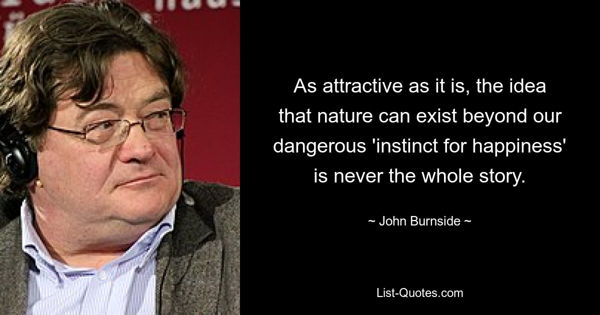 As attractive as it is, the idea that nature can exist beyond our dangerous 'instinct for happiness' is never the whole story. — © John Burnside