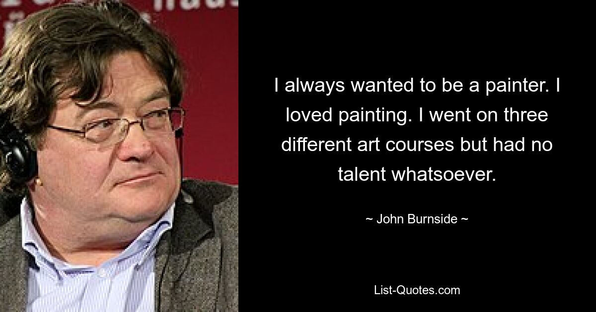 I always wanted to be a painter. I loved painting. I went on three different art courses but had no talent whatsoever. — © John Burnside