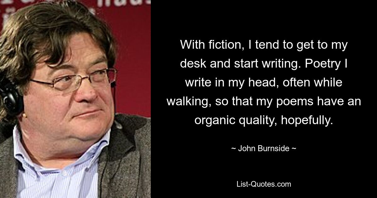 With fiction, I tend to get to my desk and start writing. Poetry I write in my head, often while walking, so that my poems have an organic quality, hopefully. — © John Burnside