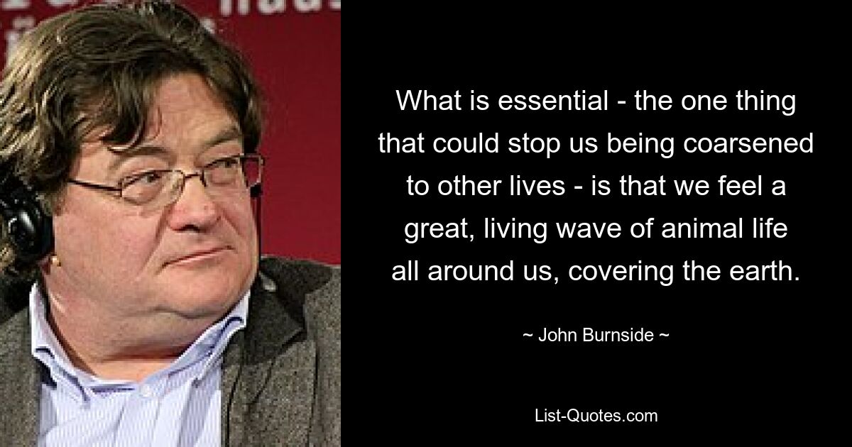 What is essential - the one thing that could stop us being coarsened to other lives - is that we feel a great, living wave of animal life all around us, covering the earth. — © John Burnside