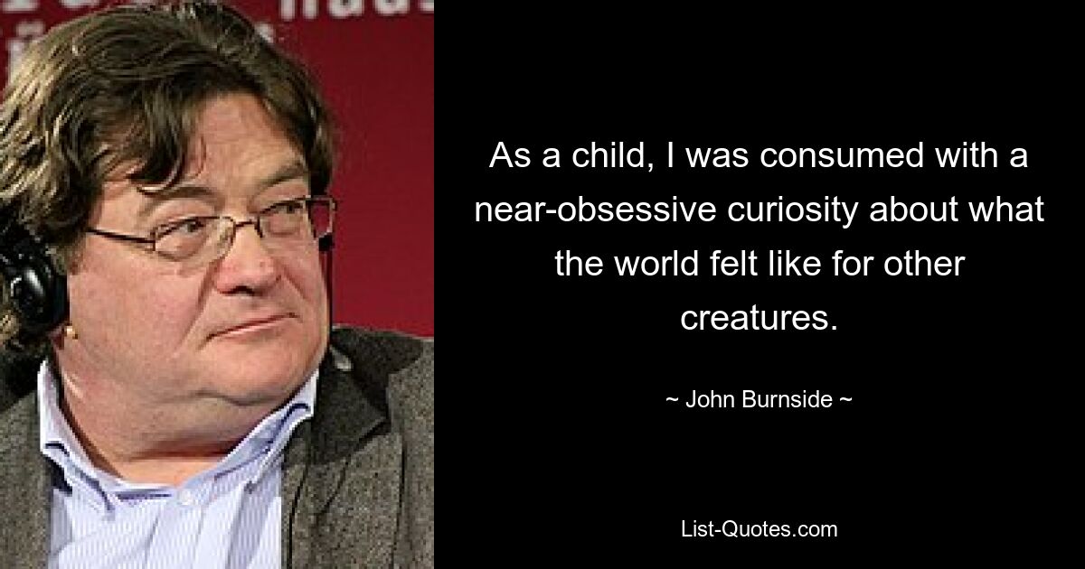 As a child, I was consumed with a near-obsessive curiosity about what the world felt like for other creatures. — © John Burnside