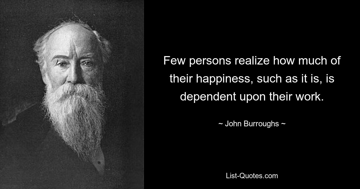 Few persons realize how much of their happiness, such as it is, is dependent upon their work. — © John Burroughs