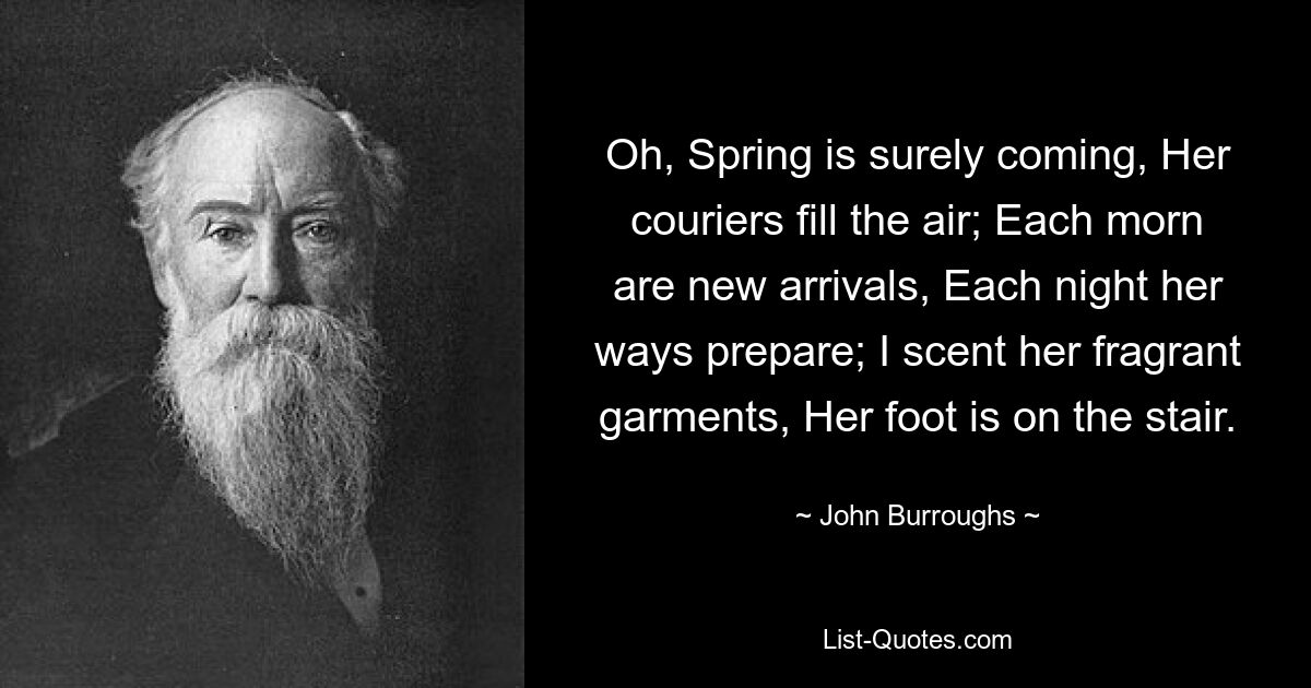 Oh, Spring is surely coming, Her couriers fill the air; Each morn are new arrivals, Each night her ways prepare; I scent her fragrant garments, Her foot is on the stair. — © John Burroughs