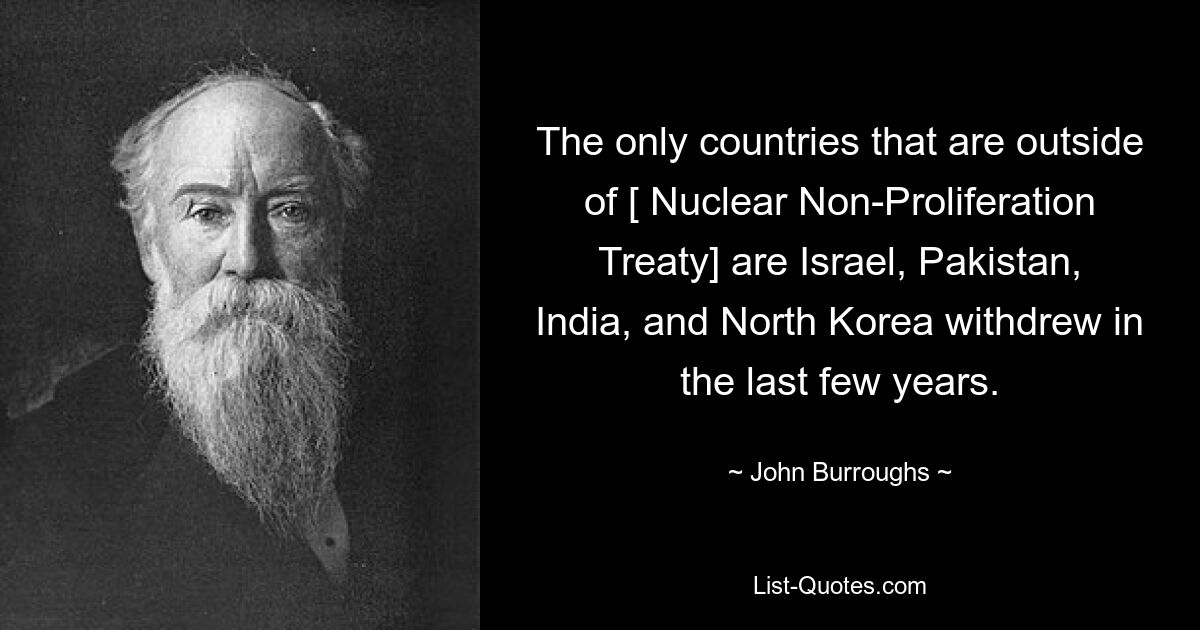 The only countries that are outside of [ Nuclear Non-Proliferation Treaty] are Israel, Pakistan, India, and North Korea withdrew in the last few years. — © John Burroughs