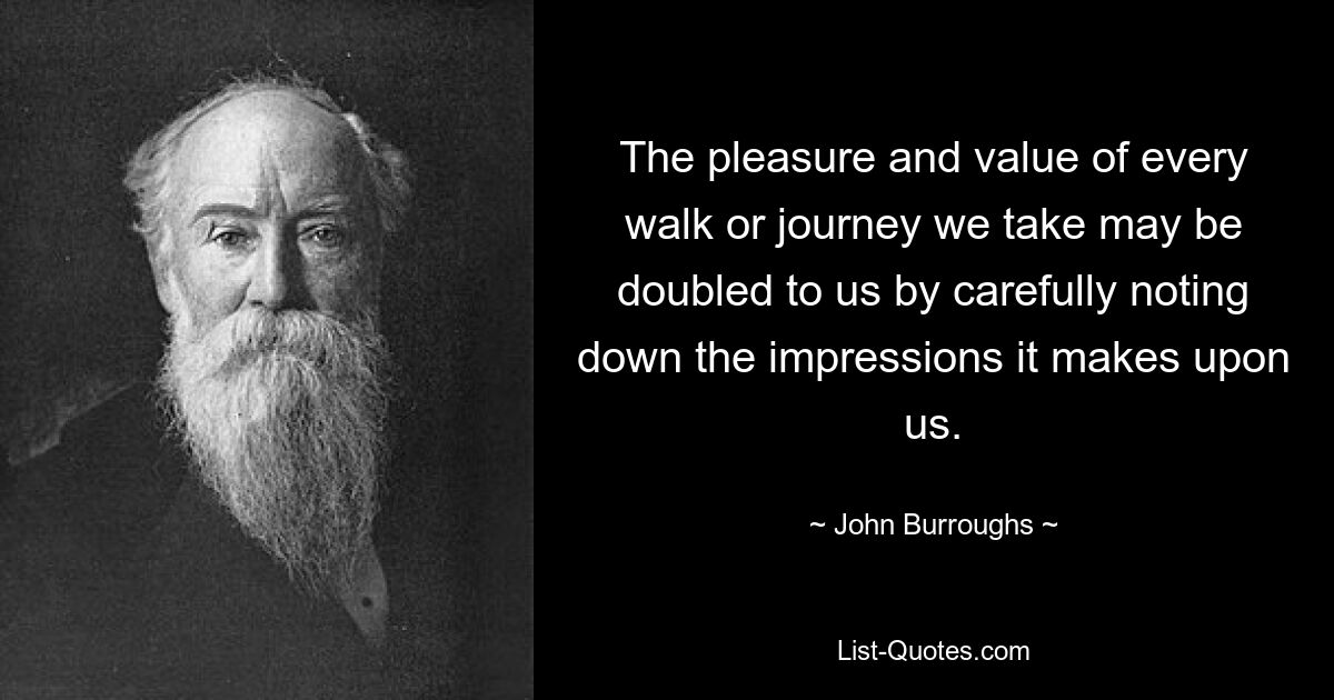 The pleasure and value of every walk or journey we take may be doubled to us by carefully noting down the impressions it makes upon us. — © John Burroughs