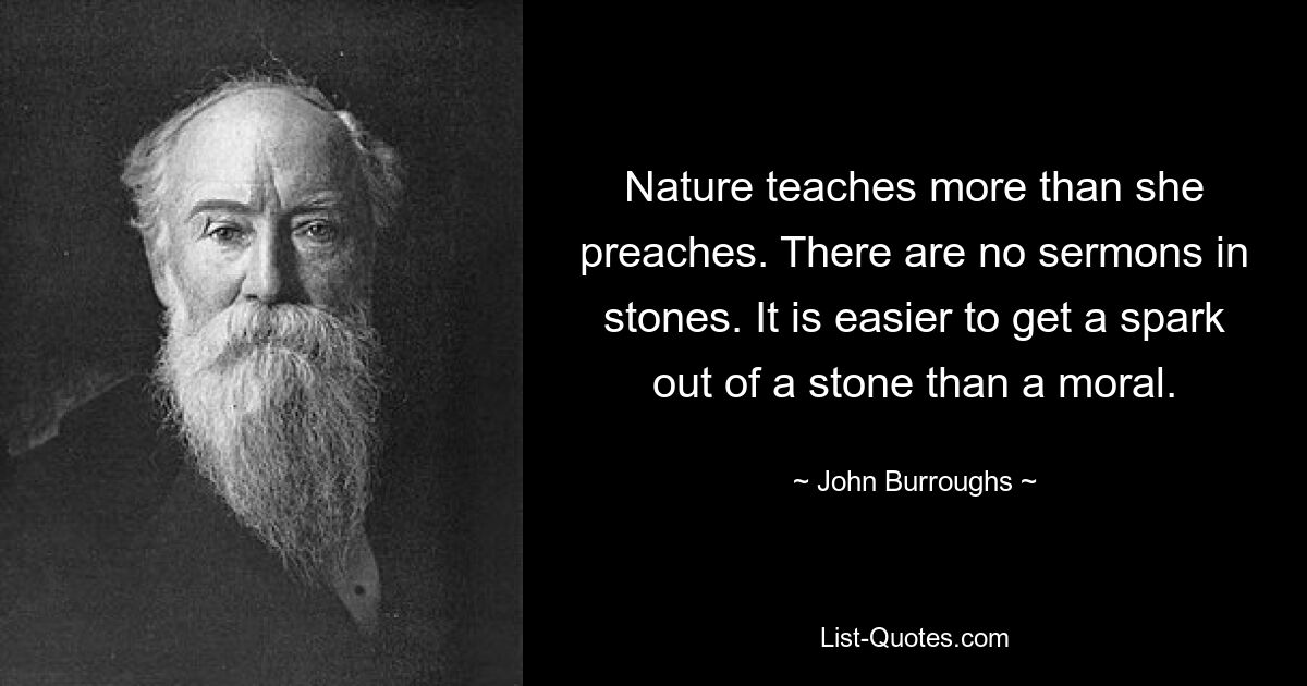 Nature teaches more than she preaches. There are no sermons in stones. It is easier to get a spark out of a stone than a moral. — © John Burroughs