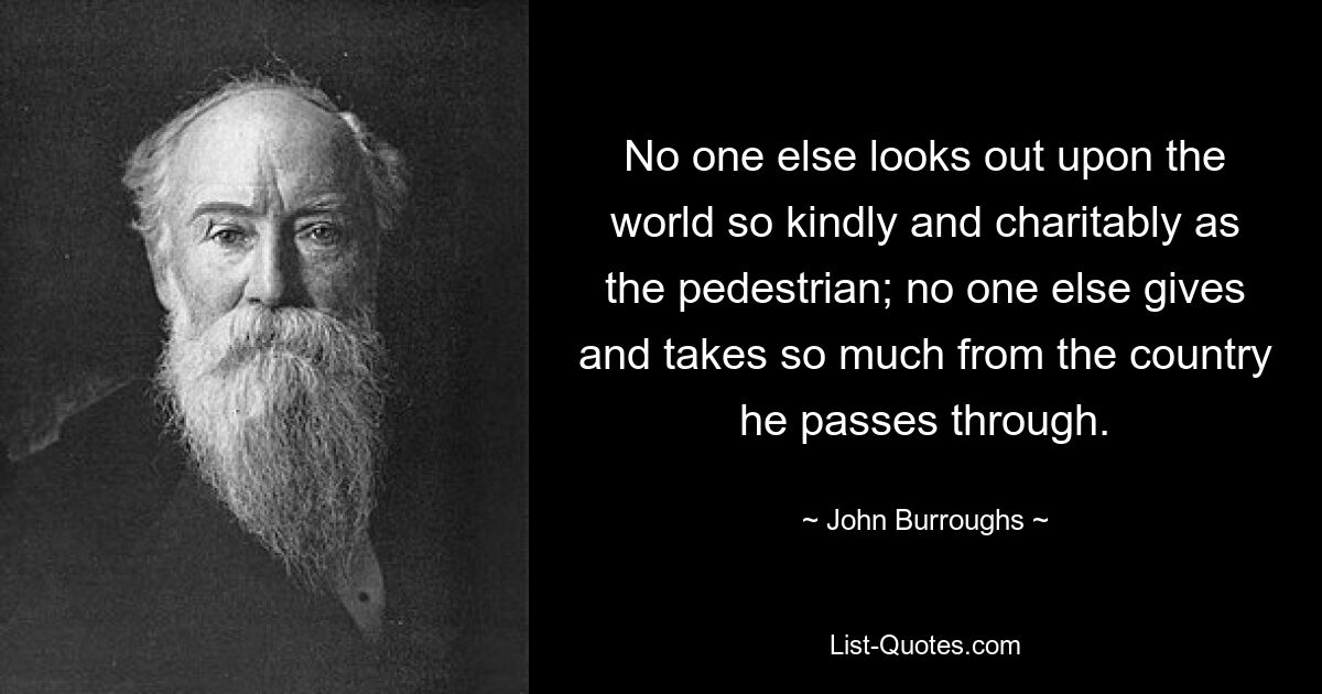 No one else looks out upon the world so kindly and charitably as the pedestrian; no one else gives and takes so much from the country he passes through. — © John Burroughs