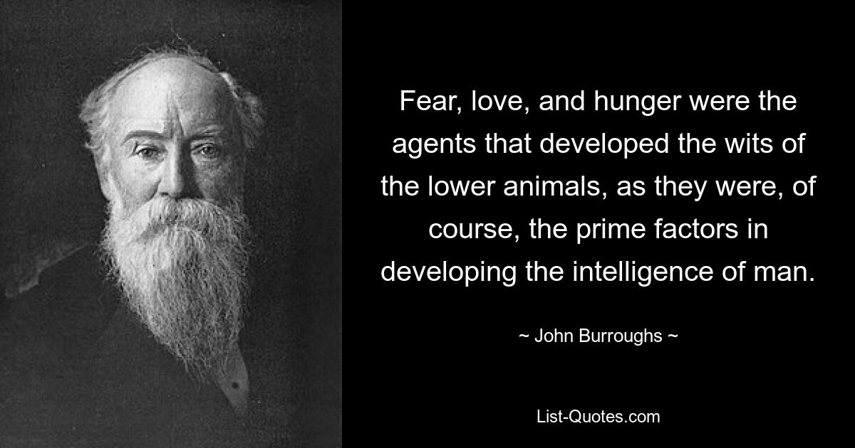 Fear, love, and hunger were the agents that developed the wits of the lower animals, as they were, of course, the prime factors in developing the intelligence of man. — © John Burroughs