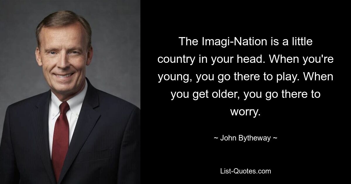 The Imagi-Nation is a little country in your head. When you're young, you go there to play. When you get older, you go there to worry. — © John Bytheway