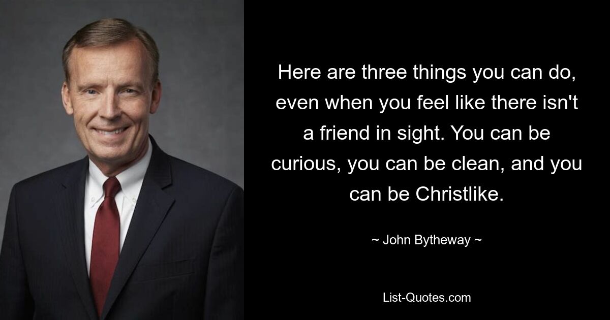 Here are three things you can do, even when you feel like there isn't a friend in sight. You can be curious, you can be clean, and you can be Christlike. — © John Bytheway