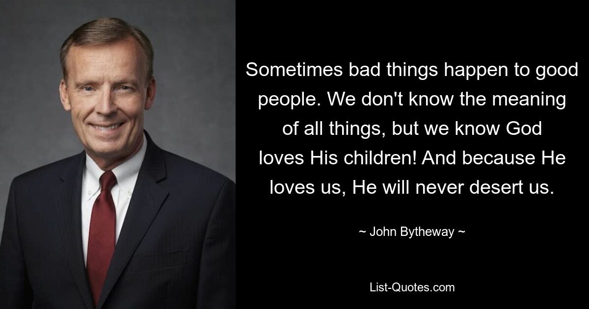 Sometimes bad things happen to good people. We don't know the meaning of all things, but we know God loves His children! And because He loves us, He will never desert us. — © John Bytheway