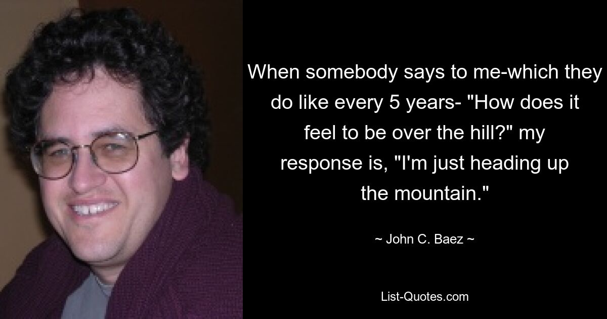 When somebody says to me-which they do like every 5 years- "How does it feel to be over the hill?" my response is, "I'm just heading up the mountain." — © John C. Baez